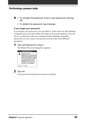 Page 98Chapter2Using basic applications98
Performing common tasks
4•To change the password, enter a new password, and tap
OK.
•To delete the password, tap Unassign.
If you forget your password
If you forget your password, you can delete it. Note, however, that deleting
a forgotten password also deletes all entries and records marked as Private.
(If you synchronize with your computer before deleting a forgotten
password, you can restore your private records at the next HotSync
®
operation.)
1Tap Lost Password in...