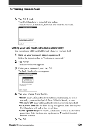 Page 100Chapter2Using basic applications100
Performing common tasks
5Tap Off & Lock.
Your CLIÉ handheld is turned off and locked.
To start your CLIÉ handheld, turn it on and enter the password.
Setting your CLIÉ handheld to lock automatically
You can set your CLIÉ handheld to lock whenever you turn it off.
1Back up your data and assign a password.
Follow the steps described in “Assigning a password.”
2Tap Never.
The Password screen appears.
3Enter your password, and tap OK.
The Lock Handheld screen appears.
4Tap...