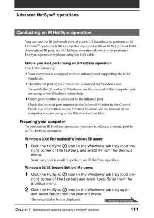 Page 111Chapter 3Exchanging and updating data using a HotSync® operation111
Advanced HotSync® operations
Conducting an IR HotSync operation
You can use the IR (infrared) port of your CLIÉ handheld to perform an IR
HotSync® operation with a computer equipped with an IrDA (Infrared Data
Association) IR port. An IR HotSync operation allows you to perform a
HotSync operation without using the USB cable.
Before you start performing an IR HotSync operation
Check the following:
•Your computer is equipped with an...