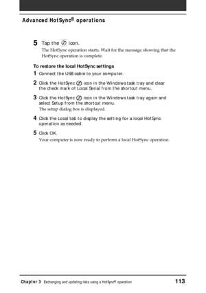 Page 113Chapter 3Exchanging and updating data using a HotSync® operation113
Advanced HotSync® operations
5Tap the  icon.
The HotSync operation starts. Wait for the message showing that the
HotSync operation is complete.
To restore the local HotSync settings
1Connect the USB cable to your computer.
2Click the HotSync  icon in the Windows task tray and clear
the check mark of Local Serial from the shortcut menu.
3Click the HotSync  icon in the Windows task tray again and
select Setup from the shortcut menu.
The...