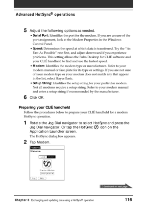 Page 116Chapter 3Exchanging and updating data using a HotSync® operation116
Advanced HotSync® operations
5Adjust the following options as needed.
•Serial Port: Identifies the port for the modem. If you are unsure of the
port assignment, look at the Modem Properties in the Windows
Control Panel.
•Speed: Determines the speed at which data is transferred. Try the “As
Fast As Possible” rate first, and adjust downward if you experience
problems. This setting allows the Palm Desktop for CLIÉ software and
your CLIÉ...
