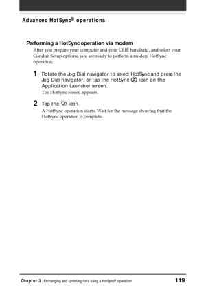 Page 119Chapter 3Exchanging and updating data using a HotSync® operation119
Performing a HotSync operation via modem
After you prepare your computer and your CLIÉ handheld, and select your
Conduit Setup options, you are ready to perform a modem HotSync
operation.
1Rotate the Jog Dial navigator to select HotSync and press the
Jog Dial navigator, or tap the HotSync 
 icon on the
Application Launcher screen.
The HotSync screen appears.
2Tap the  icon.
A HotSync operation starts. Wait for the message showing that...