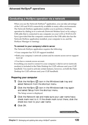 Page 120Chapter 3Exchanging and updating data using a HotSync® operation120
Advanced HotSync® operations
Conducting a HotSync operation via a network
When you use the Network HotSync® application, you can take advantage
of the LAN and WAN connectivity available in many office environments.
The Network HotSync application enables you to perform a HotSync
operation by dialing in to a network (Network Modem Sync) or by using a
USB cable that is connected to any computer on your LAN or WAN (LAN
Sync) (provided that...