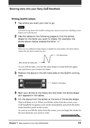 Page 13Chapter 1Basic operations of your Sony CLIÉ Handheld13
Entering data into your Sony CLIÉ Handheld
Writing Graffiti letters
1Tap where you want your text to go.
Note
You need to tap above the Graffiti writing area, and you must see a flashing cursor
before you write the text.
2Use the tables on the following pages to find the stroke
shape for the letter you want to create. For example, the
stroke shown below creates the letter “n.”
Note
There are two different stroke shapes available for some letters. For...