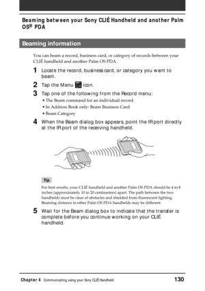 Page 130Chapter 4Communicating using your Sony CLIÉ Handheld130
Beaming between your Sony CLIÉ Handheld and another Palm
OS
® PDA
Beaming information
You can beam a record, business card, or category of records between your
CLIÉ handheld and another Palm OS PDA.
1Locate the record, business card, or category you want to
beam.
2Tap the Menu  icon.
3Tap one of the following from the Record menu:
•The Beam command for an individual record
•In Address Book only: Beam Business Card
•Beam Category
4When the Beam...