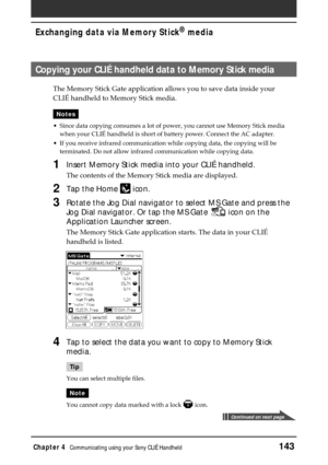 Page 143Chapter 4Communicating using your Sony CLIÉ Handheld143
Exchanging data via Memory Stick®
 media
Copying your CLIÉ handheld data to Memory Stick media
The Memory Stick Gate application allows you to save data inside your
CLIÉ handheld to Memory Stick media.
Notes
•Since data copying consumes a lot of power, you cannot use Memory Stick media
when your CLIÉ handheld is short of battery power. Connect the AC adapter.
•If you receive infrared communication while copying data, the copying will be
terminated....