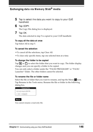 Page 146Chapter 4Communicating using your Sony CLIÉ Handheld146
Exchanging data via Memory Stick®
 media
5Tap to select the data you want to copy to your CLIÉ
handheld.
6Tap COPY.
The Copy File dialog box is displayed.
7Tap OK.
The data selected in step 5 is copied to your CLIÉ handheld.
To copy all the data at once
Tap Select All in step 5.
To cancel the selection
•To cancel all the selections, tap Clear All.
•To clear only specific items, tap one selected item at a time.
To change the folder to be copied
Tap...
