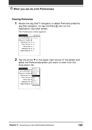 Page 155155Chapter 5Customizing your Sony CLIÉ Handheld (Preferences)
 What you can do with Preferences
Viewing Preference
1Rotate the Jog Dial™ navigator to select Prefs and press the
Jog Dial navigator. Or tap the Prefs 
 icon on the
Application Launcher screen.
The Preferences screen appears.
2Tap the arrow V in the upper right corner of the screen and
select the Preferences screen you want to view from the
drop-down list. 