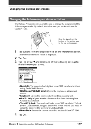 Page 157157Chapter 5Customizing your Sony CLIÉ Handheld (Preferences)
Changing the Buttons preferences
Changing the full-screen pen stroke activities
The Buttons Preferences screen enables you to change the assignment of the
full-screen pen stroke. By default, the full-screen pen stroke activates the
Graffiti
® Help.
1Tap Buttons from the drop-down list on the Preferences screen.
The Buttons Preferences screen is displayed.
2Tap Pen.
3Tap the arrow V and select one of the following settings for
the full-screen...