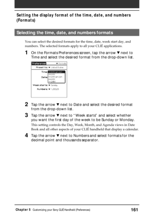 Page 161161Chapter 5Customizing your Sony CLIÉ Handheld (Preferences)
Selecting the time, date, and numbers formats
You can select the desired formats for the time, date, week start day, and
numbers. The selected formats apply to all your CLIÉ applications.
1On the Formats Preferences screen, tap the arrow V next to
Time and select the desired format from the drop-down list.
2Tap the arrow V next to Date and select the desired format
from the drop-down list.
3Tap the arrow V next to “Week starts” and select...