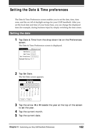 Page 162162Chapter 5Customizing your Sony CLIÉ Handheld (Preferences)
The Date & Time Preferences screen enables you to set the date, time, time
zone, and the on/off of daylight savings for your CLIÉ handheld. After you
set the local date and time of your home base, you can change the displayed
time (for example, during business trips) by simply switching the time zones.
Setting the date
1Tap Date & Time from the drop-down list on the Preferences
screen.
The Date & Time Preferences screen is displayed.
2Tap Set...