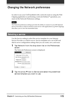 Page 172172Chapter 5Customizing your Sony CLIÉ Handheld (Preferences)
In order to use your CLIÉ handheld with a network (such as using the Web
Clipping application or performing a network HotSync® operation), you
must set the Network Preferences settings.
Note
The Network preferences settings provides the ability to connect to your ISP (Internet
Service Provider) or dial-in (remote access) server with applications (e.g.Web Clipping)
that allow you to view the transmitted data.
Selecting a service
Use the Service...