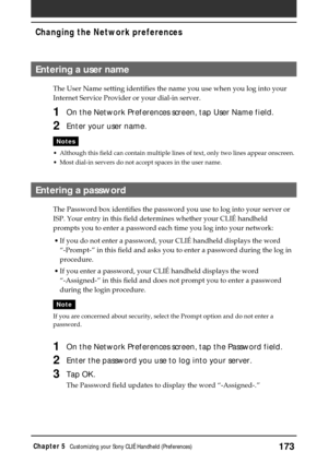 Page 173173Chapter 5Customizing your Sony CLIÉ Handheld (Preferences)
Entering a user name
The User Name setting identifies the name you use when you log into your
Internet Service Provider or your dial-in server.
1On the Network Preferences screen, tap User Name field.
2Enter your user name.
Notes
•Although this field can contain multiple lines of text, only two lines appear onscreen.
•Most dial-in servers do not accept spaces in the user name.
Entering a password
The Password box identifies the password you...