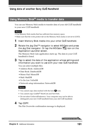 Page 191191Chapter 6Additional information
Using Memory Stick® media to transfer data
You can use Memory Stick media to transfer data of your old CLIÉ handheld
to your new CLIÉ handheld.
Notes
•Use Memory Stick media that has sufficient free memory space.
•Make sure that the write protect tab on the Memory Stick media is not set to LOCK.
1Insert Memory Stick media into your other CLIÉ handheld.
2Rotate the Jog Dial™ navigator to select MS Gate and press
the Jog Dial navigator. Or tap the MS Gate 
 icon on the...