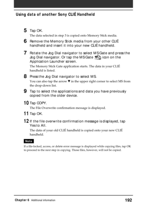 Page 192192Chapter 6Additional information
5Tap OK.
The data selected in step 3 is copied onto Memory Stick media.
6Remove the Memory Stick media from your other CLIÉ
handheld and insert it into your new CLIÉ handheld.
7Rotate the Jog Dial navigator to select MS Gate and press the
Jog Dial navigator. Or tap the MS Gate 
 icon on the
Application Launcher screen.
The Memory Stick Gate application starts. The data in your CLIÉ
handheld is listed.
8Press the Jog Dial navigator to select MS.
You can also tap the...