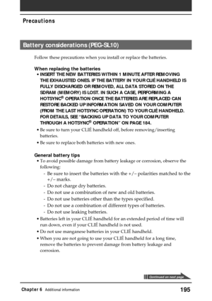 Page 195195Chapter 6Additional information
Precautions
Battery considerations (PEG-SL10)
Follow these precautions when you install or replace the batteries.
When replacing the batteries
•INSERT THE NEW BATTERIES WITHIN 1 MINUTE AFTER REMOVING
THE EXHAUSTED ONES. IF THE BATTERY IN YOUR CLIÉ HANDHELD IS
FULLY DISCHARGED OR REMOVED, ALL DATA STORED ON THE
SDRAM (MEMORY) IS LOST. IN SUCH A CASE, PERFORMING A
HOTSYNC
® OPERATION ONCE THE BATTERIES ARE REPLACED CAN
RESTORE BACKED UP INFORMATION SAVED ON YOUR COMPUTER...