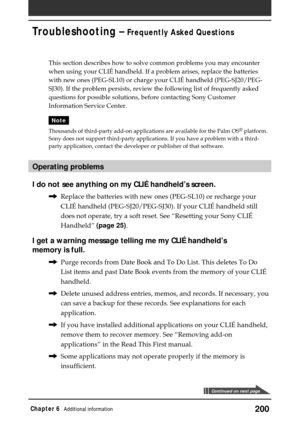 Page 200200Chapter 6Additional information
Troubleshooting – Frequently Asked Questions
This section describes how to solve common problems you may encounter
when using your CLIÉ handheld. If a problem arises, replace the batteries
with new ones (PEG-SL10) or charge your CLIÉ handheld (PEG-SJ20/PEG-
SJ30). If the problem persists, review the following list of frequently asked
questions for possible solutions, before contacting Sony Customer
Information Service Center.
Note
Thousands of third-party add-on...