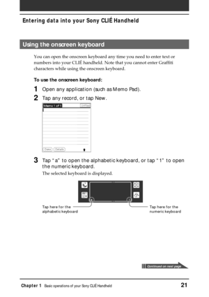 Page 21Chapter 1Basic operations of your Sony CLIÉ Handheld21
Entering data into your Sony CLIÉ Handheld
Using the onscreen keyboard
You can open the onscreen keyboard any time you need to enter text or
numbers into your CLIÉ handheld. Note that you cannot enter Graffiti
characters while using the onscreen keyboard.
To use the onscreen keyboard:
1Open any application (such as Memo Pad).
2Tap any record, or tap New.
3Tap “a” to open the alphabetic keyboard, or tap “1” to open
the numeric keyboard.
The selected...