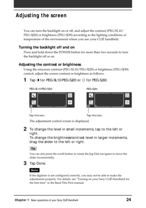 Page 24Chapter 1Basic operations of your Sony CLIÉ Handheld24
Adjusting the screen
You can turn the backlight on or off, and adjust the contrast (PEG-SL10/
PEG-SJ20) or brightness (PEG-SJ30) according to the lighting conditions or
temperature of the environment where you use your CLIÉ handheld.
Turning the backlight off and on
Press and hold down the POWER button for more than two seconds to turn
the backlight off or on.
Adjusting the contrast or brightness
Using the onscreen contrast (PEG-SL10/PEG-SJ20) or...