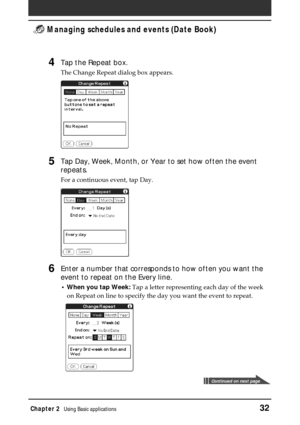 Page 32Chapter 2Using Basic applications32
 Managing schedules and events (Date Book)
4Tap the Repeat box.
The Change Repeat dialog box appears.
5Tap Day, Week, Month, or Year to set how often the event
repeats.
For a continuous event, tap Day.
6Enter a number that corresponds to how often you want the
event to repeat on the Every line.
•When you tap Week: Tap a letter representing each day of the week
on Repeat on line to specify the day you want the event to repeat.
Continued on next page 