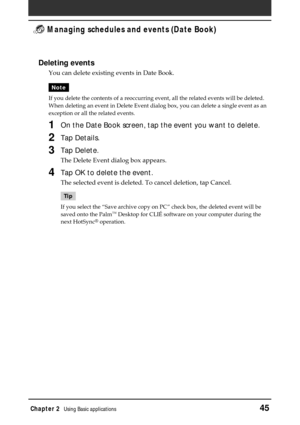 Page 45Chapter 2Using Basic applications45
 Managing schedules and events (Date Book)
Deleting events
You can delete existing events in Date Book.
Note
If you delete the contents of a reoccurring event, all the related events will be deleted.
When deleting an event in Delete Event dialog box, you can delete a single event as an
exception or all the related events.
1On the Date Book screen, tap the event you want to delete.
2Tap Details.
3Tap Delete.
The Delete Event dialog box appears.
4Tap OK to delete the...