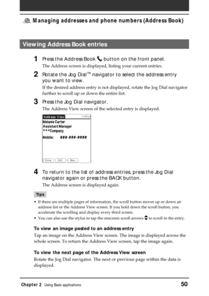 Page 50Chapter 2Using Basic applications50
 Managing addresses and phone numbers (Address Book)
Viewing Address Book entries
1Press the Address Book  button on the front panel.
The Address screen is displayed, listing your current entries.
2Rotate the Jog Dial™ navigator to select the address entry
you want to view.
If the desired address entry is not displayed, rotate the Jog Dial navigator
further to scroll up or down the entire list.
3Press the Jog Dial navigator.
The Address View screen of the selected...