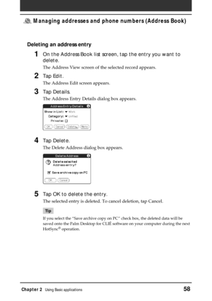 Page 58Chapter 2Using Basic applications58
 Managing addresses and phone numbers (Address Book)
Deleting an address entry
1On the Address Book list screen, tap the entry you want to
delete.
The Address View screen of the selected record appears.
2Tap Edit.
The Address Edit screen appears.
3Tap Details.
The Address Entry Details dialog box appears.
4Tap Delete.
The Delete Address dialog box appears.
5Tap OK to delete the entry.
The selected entry is deleted. To cancel deletion, tap Cancel.
Tip
If you select the...