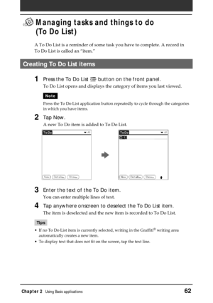 Page 62Chapter 2Using Basic applications62
 Managing tasks and things to do
(To Do List)
A To Do List is a reminder of some task you have to complete. A record in
To Do List is called an “item.”
Creating To Do List items
1Press the To Do List  button on the front panel.
To Do List opens and displays the category of items you last viewed.
Note
Press the To Do List application button repeatedly to cycle through the categories
in which you have items.
2Tap New.
A new To Do item is added to To Do List.
3Enter the...