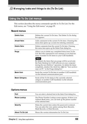 Page 69Chapter 2Using Basic applications69
 Managing tasks and things to do (To Do List)
Using the To Do List menus
This section describes the menu commands specific to To Do List. For the
Edit menu, see “Using the Edit menu” on page 99.
Record menus
Delete ItemDeletes the current To Do item. The Delete To Do dialog
box appears.
Attach NoteAdds comments to the current To Do item. Choosing this
menu item opens up a screen for entering comments.
Delete NoteDeletes comments from the current To Do item. Choosing...