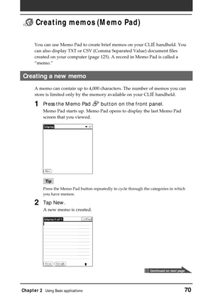 Page 70Chapter 2Using Basic applications70
 Creating memos (Memo Pad)
You can use Memo Pad to create brief memos on your CLIÉ handheld. You
can also display TXT or CSV (Comma Separated Value) document files
created on your computer (page 125). A record in Memo Pad is called a
“memo.”
Creating a new memo
A memo can contain up to 4,000 characters. The number of memos you can
store is limited only by the memory available on your CLIÉ handheld.
1Press the Memo Pad  button on the front panel.
Memo Pad starts up....