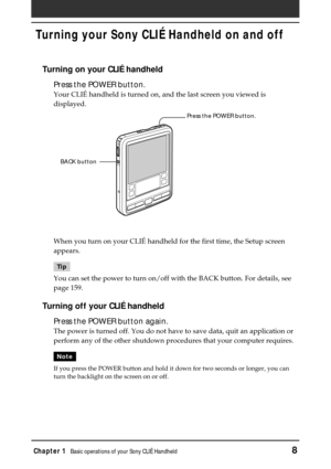 Page 8Chapter 1Basic operations of your Sony CLIÉ Handheld8
Turning on your CLIÉ handheld
Press the POWER button.
Your CLIÉ handheld is turned on, and the last screen you viewed is
displayed.
When you turn on your CLIÉ handheld for the first time, the Setup screen
appears.
Tip
You can set the power to turn on/off with the BACK button. For details, see
page 159.
Turning off your CLIÉ handheld
Press the POWER button again.
The power is turned off. You do not have to save data, quit an application or
perform any...