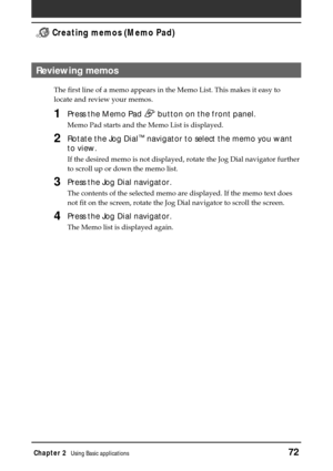 Page 72Chapter 2Using Basic applications72
 Creating memos (Memo Pad)
Reviewing memos
The first line of a memo appears in the Memo List. This makes it easy to
locate and review your memos.
1Press the Memo Pad  button on the front panel.
Memo Pad starts and the Memo List is displayed.
2Rotate the Jog Dial™ navigator to select the memo you want
to view.
If the desired memo is not displayed, rotate the Jog Dial navigator further
to scroll up or down the memo list.
3Press the Jog Dial navigator.
The contents of the...
