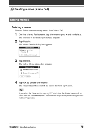 Page 75Chapter 2Using Basic applications75
 Creating memos (Memo Pad)
Editing memos
Deleting a memo
You can delete an unnecessary memo from Memo Pad.
1On the Memo Pad screen, tap the memo you want to delete.
The contents of the memo you tapped appears.
2Tap Details.
The Memo Details dialog box appears.
3Tap Delete.
The Delete Memo dialog box appears.
4Tap OK to delete the memo.
The selected record is deleted. To cancel deletion, tap Cancel.
Tip
If you select the “Save archive copy on PC” check box, the deleted...