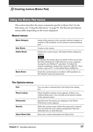 Page 77Chapter 2Using Basic applications77
 Creating memos (Memo Pad)
Using the Memo Pad menus
This section describes the menu commands specific to Memo Pad. For the
Edit menu, see “Using the Edit menu” on page 99. The Record and Options
menus differ depending on the screen displayed.
Record menus
Beam CategorySends all the memos in the currently selected category to
another CLIÉ handheld via the infrared communications
port.
New MemoCreates a new memo.
Delete MemoDeletes the current memo. The Delete Memo...