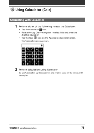 Page 78Chapter 2Using Basic applications78
 Using Calculator (Calc)
Calculating with Calculator
1Perform either of the following to start the Calculator:
•Tap the Calculator  icon.
•Rotate the Jog Dial™ navigator to select Calc and press the
Jog Dial navigator.
•Tap the Calc 
 icon on the Application Launcher screen.
The Calculator screen appears.
2Perform calculations using Calculator.
To use Calculator, tap the numbers and symbol icons on the screen with
the stylus. 