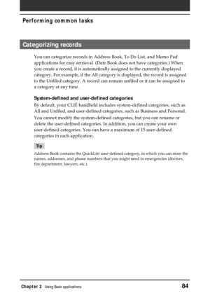 Page 84Chapter 2Using Basic applications84
Performing common tasks
Categorizing records
You can categorize records in Address Book, To Do List, and Memo Pad
applications for easy retrieval. (Date Book does not have categories.) When
you create a record, it is automatically assigned to the currently displayed
category. For example, if the All category is displayed, the record is assigned
to the Unfiled category. A record can remain unfiled or it can be assigned to
a category at any time.
System-defined and...