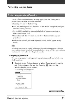 Page 91Chapter 2Using Basic applications91
Performing common tasks
Protecting your data (Security)
Your CLIÉ handheld includes a Security application that allows you to
protect your data from unauthorized users.
In Security, you can do the following:
•Lock and turn off your CLIÉ handheld so that it does not operate until you
enter the correct password.
•Set the CLIÉ handheld to automatically lock at/after a preset time, or
whenever you turn it off.
•Mask all records that you mark as private so the information...