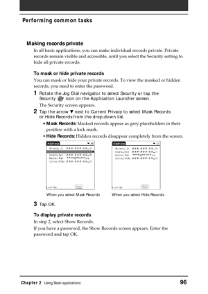 Page 96Chapter 2Using Basic applications96
Performing common tasks
Making records private
In all basic applications, you can make individual records private. Private
records remain visible and accessible, until you select the Security setting to
hide all private records.
To mask or hide private records
You can mask or hide your private records. To view the masked or hidden
records, you need to enter the password.
1Rotate the Jog Dial navigator to select Security or tap the
Security 
 icon on the Application...