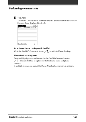 Page 101101Chapter2Using basic applications
5Tap Add.
The Phone Lookup closes and the name and phone number are added to
the record you displayed in step 1.
To activate Phone Lookup with Graffiti
Write the Graffiti® Command stroke   to activate Phone Lookup.
Phone Lookup using text
Drag and highlight text and then write the Graffiti Command stroke
 . The selected text is replaced with the found name and phone
number.
If multiple records are found, the Phone Number Lookup screen appears.
Performing common tasks 