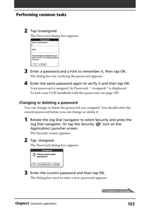 Page 103103Chapter2Using basic applications
2Tap Unassigned.
The Password dialog box appears.
3Enter a password and a hint to remember it, then tap OK.
The dialog box for verifying the password appears.
4Enter the same password again to verify it and then tap OK.
Your password is assigned. In Password, “-Assigned-” is displayed.
To lock your CLIE handheld with this password, see page 105.
Changing or deleting a password
You can change or delete the password you assigned. You should enter the
current password...