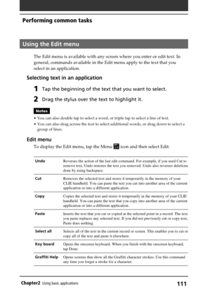 Page 111111Chapter2Using basic applications
Using the Edit menu
The Edit menu is available with any screen where you enter or edit text. In
general, commands available in the Edit menu apply to the text that you
select in an application.
Selecting text in an application
1Tap the beginning of the text that you want to select.
2Drag the stylus over the text to highlight it.
Notes
•You can also double tap to select a word, or triple tap to select a line of text.
•You can also drag across the text to select...