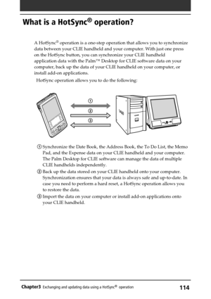 Page 114114Chapter3Exchanging and updating data using a HotSync®  operation
What is a HotSync® operation?
A HotSync® operation is a one-step operation that allows you to synchronize
data between your CLIE handheld and your computer. With just one press
on the HotSync button, you can synchronize your CLIE handheld
application data with the Palm™ Desktop for CLIE software data on your
computer, back up the data of your CLIE handheld on your computer, or
install add-on applications.
HotSync operation allows you to...