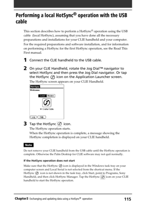 Page 115115Chapter3Exchanging and updating data using a HotSync®  operation
Performing a local HotSync® operation with the USB
cable
This section describes how to perform a HotSync® operation using the USB
cable  (local HotSync), assuming that you have done all the necessary
preparations and installations for your CLIE handheld and your computer.
For the required preparations and software installation, and for information
on performing a HotSync for the first HotSync operation, see the Read This
First manual....