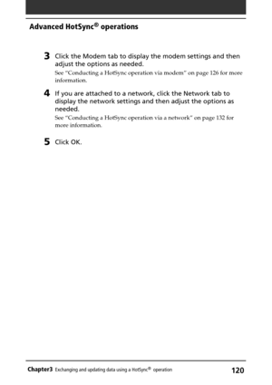 Page 120120Chapter3Exchanging and updating data using a HotSync®  operation
3Click the Modem tab to display the modem settings and then
adjust the options as needed.
See “Conducting a HotSync operation via modem” on page 126 for more
information.
4If you are attached to a network, click the Network tab to
display the network settings and then adjust the options as
needed.
See “Conducting a HotSync operation via a network” on page 132 for
more information.
5Click OK.
Advanced HotSync® operations 