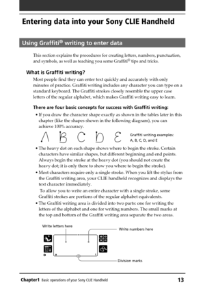 Page 13Chapter1Basic operations of your Sony CLIE Handheld13
Entering data into your Sony CLIE Handheld
Using Graffiti® writing to enter data
This section explains the procedures for creating letters, numbers, punctuation,
and symbols, as well as teaching you some Graffiti® tips and tricks.
What is Graffiti writing?
Most people find they can enter text quickly and accurately with only
minutes of practice. Graffiti writing includes any character you can type on a
standard keyboard. The Graffiti strokes closely...