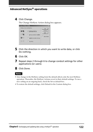 Page 122122Chapter3Exchanging and updating data using a HotSync®  operation
4Click Change.
The Change HotSync Action dialog box appears.
5Click the direction in which you want to write data, or click
Do nothing.
6Click OK.
7Repeat steps 2 through 6 to change conduit settings for other
applications (or users).
8Click Done.
Notes
•Any change in the HotSync setting from the default affects only the next HotSync
operation. Thereafter, the HotSync Actions revert to their default settings. To use a
new setting on an...