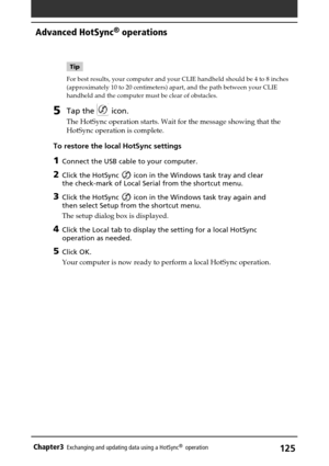 Page 125125Chapter3Exchanging and updating data using a HotSync®  operation
Tip
For best results, your computer and your CLIE handheld should be 4 to 8 inches
(approximately 10 to 20 centimeters) apart, and the path between your CLIE
handheld and the computer must be clear of obstacles.
5Tap the  icon.
The HotSync operation starts. Wait for the message showing that the
HotSync operation is complete.
To restore the local HotSync settings
1Connect the USB cable to your computer.
2Click the HotSync  icon in the...