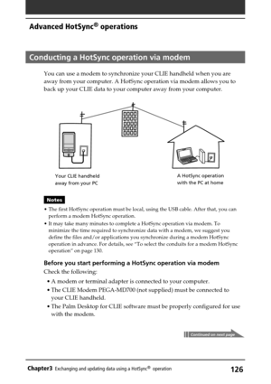 Page 126126Chapter3Exchanging and updating data using a HotSync®  operation
Conducting a HotSync operation via modem
You can use a modem to synchronize your CLIE handheld when you are
away from your computer. A HotSync operation via modem allows you to
back up your CLIE data to your computer away from your computer.
Notes
•The first HotSync operation must be local, using the USB cable. After that, you can
perform a modem HotSync operation.
•It may take many minutes to complete a HotSync operation via modem. To...