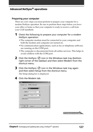 Page 127127Chapter3Exchanging and updating data using a HotSync®  operation
Preparing your computer
There are a few steps you must perform to prepare your computer for a
modem HotSync operation. Be sure to perform these steps before you leave
your office or home so that your computer is ready to receive a call from
your CLIE handheld.
1Check the following to prepare your computer for a modem
HotSync operation:
•The computer modem must be connected to your computer and
both the modem and computer are turned on....