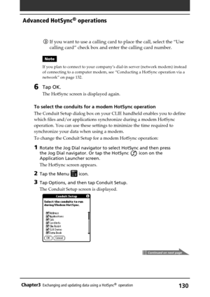 Page 130130Chapter3Exchanging and updating data using a HotSync®  operation
3If you want to use a calling card to place the call, select the “Use
calling card” check box and enter the calling card number.
Note
If you plan to connect to your company’s dial-in server (network modem) instead
of connecting to a computer modem, see “Conducting a HotSync operation via a
network” on page 132.
6Tap OK.
The HotSync screen is displayed again.
To select the conduits for a modem HotSync operation
The Conduit Setup dialog...